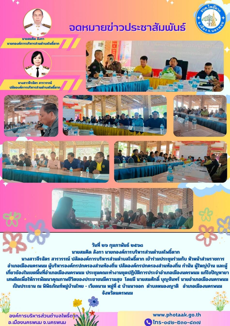 วันที่ ๒๖ กุมภาพันธ์ ๒๕๖๘             นายสมคิด ลังกา นายกองค์การบริหารส่วนตำบลโพธิ์ตาก         นางสาวจีรฉัตร สารวรรณ์ ปลัดองค์การบริหารส่วนตำบลโพธิ์ตาก เข้าร่วมประชุมร่วมกับ หัวหน้าส่วนราชการอำเภอเมืองนครพนม ผู้บริหารองค์กรปกครองส่วนท้องถิ่น ปลัดองค์กรปกครองส่วนท้องถิ่น กำนัน ผู้ใหญ่บ้าน และผู้เกี่ยวข้องในเขตพื้นที่อำเภอเมืองนครพนม ประชุมคณะทำงานชุดปฏิบัติการประจำอำเภอเมืองนครพนม แก้ไขปัญหายาเสพติดเพื่อให้การพัฒนาคุณภาพชีวิตของประชาชนมีความสุข  โดยมี นายสมศักดิ์ บุญจันทร์ นายอำเภอเมืองนครพนม  เป็นประธาน ณ พิพิธภัณฑ์หมู่บ้านไทย - เวียดนาม หมู่ที่ ๕ บ้านนาจอก  ตำบลหนองญาติ   อำเภอเมืองนครพนม จังหวัดนครพนม