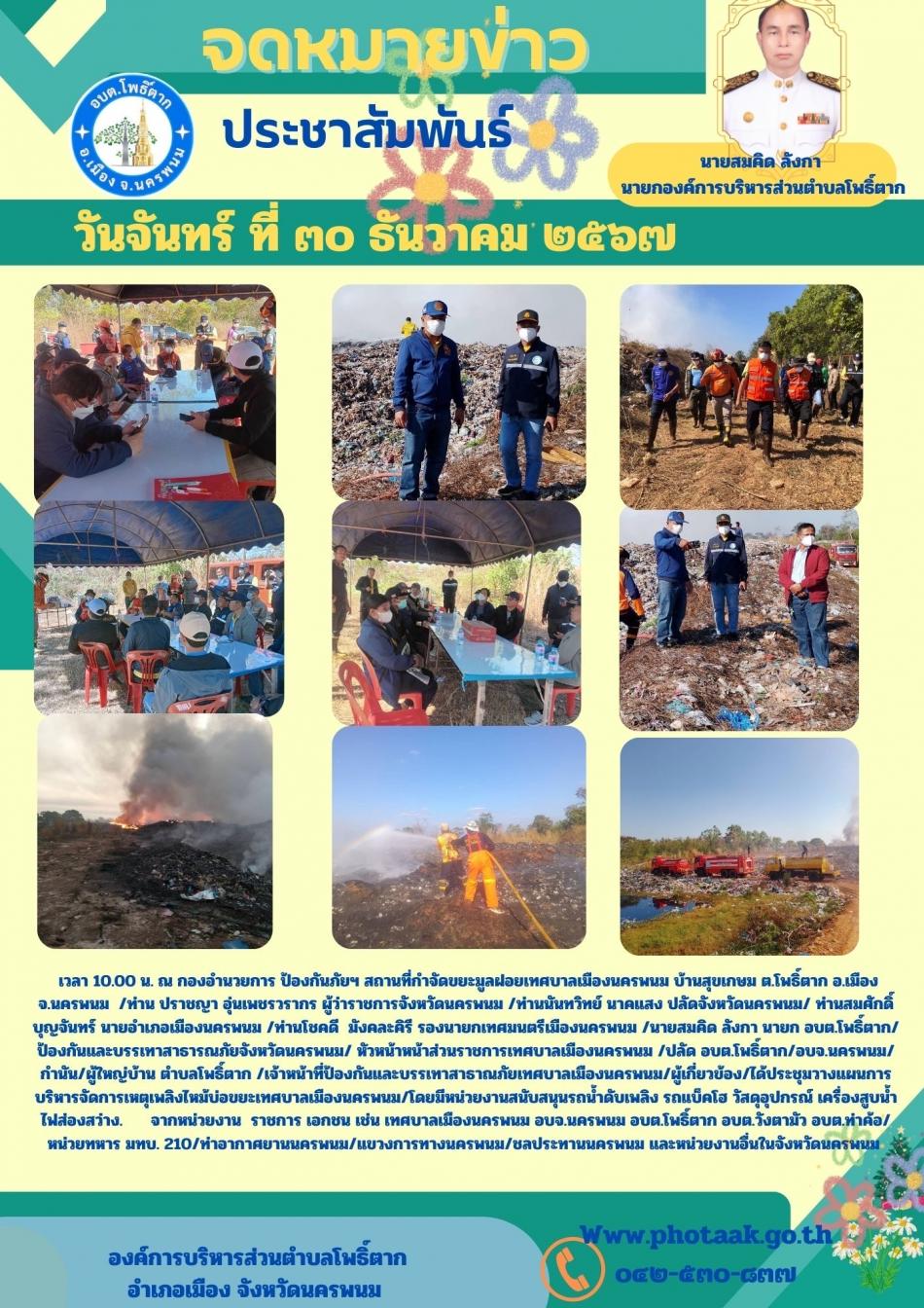 วันที่ 30 ธันวาคม 2567 เวลา 10.00 น. ณ กองอำนวยการ ป้องกันภัยฯ สถานที่กำจัดขยะมูลฝอยเทศบาลเมืองนครพนม บ้านสุขเกษม ต.โพธิ์ตาก อ.เมือง จ.นครพนม  /ท่าน ปราชญา อุ่นเพชรวรากร ผู้ว่าราชการจังหวัดนครพนม /ท่านนันทวิทย์ นาคแสง ปลัดจังหวัดนครพนม/ ท่านสมศักดิ์ บุญจันทร์ นายอำเภอเมืองนครพนม /ท่านโชคดี  มังคละคิรี รองนายกเทศมนตรีเมืองนครพนม /นายสมคิด ลังกา นายก อบต.โพธิ์ตาก/ ป้องกันและบรรเทาสาธารณภัยจังหวัดนครพนม/ หัวหน้าหน้าส่วนราชการเทศบาลเมืองนครพนม /ปลัด อบต.โพธิ์ตาก/อบจ.นครพนม/กำนัน/ผู้ใหญ่บ้าน ตำบลโพธิ์ตาก /เจ้าหน้าที่ป้องกันและบรรเทาสาธาณภัยเทศบาลเมืองนครพนม/ผู้เกี่ยวข้อง/ได้ประชุมวางแผนการบริหารจัดการเหตุเพลิงไหม้บ่อขยะเทศบาลเมืองนครพนม/โดยมีหน่วยงานสนับสนุนรถน้ำดับเพลิง รถแบ็คโฮ วัสดุอุปกรณ์ เครื่องสูบน้ำ ไฟส่องสว่าง.  จากหน่วยงาน  ราชการ เอกชน เช่น เทศบาลเมืองนครพนม อบจ.นครพนม อบต.โพธิ์ตาก อบต.วังตามัว อบต.ท่าค้อ/หน่วยทหาร มทบ. 210/ท่าอากาศยานนครพนม/แขวงการทางนครพนม/ชลประทานนครพนม และหน่วยงานอื่นในจังหวัดนครพนม