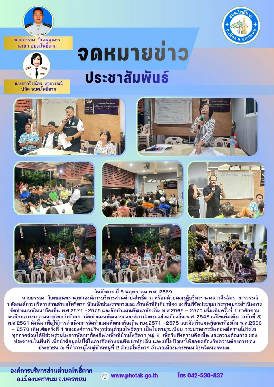 วันอังคาร ที่ 5 พฤษภาคม พ.ศ. 2569          นายยรรยง  วิเศษสุนทร นายกองค์การบริหารส่วนตำบลโพธิ์ตาก พร้อมด้วยคณะผู้บริหาร นางสาวจีรฉัตร  สารวรรณ์ ปลัดองค์การบริหารส่วนตำบลโพธิ์ตาก หัวหน้าส่วนราชการและเจ้าหน้าที่ที่เกี่ยวข้อง ลงพื้นที่จัดประชุมประชาคมจะดำเนินการจัดทำแผนพัฒนาท้องถิ่น พ.ศ.2571 –2575 และจัดทำแผนพัฒนาท้องถิ่น พ.ศ.2566 – 2570 เพิ่มเติมครั้งที่ 1 อาศัยตามระเบียบกระทรวงมหาดไทยว่าด้วยการจัดทำแผนพัฒนาขององค์กรปกครองส่วนท้องถิ่น พ.ศ. 2548 แก้ไขเพิ่มเติม (ฉบับที่ 3) พ.ศ.2561 ดังนั้น เพื่อให้การดำเนินการจัดทำแผนพัฒนาท้องถิ่น พ.ศ.2571 –2575 และจัดทำแผนพัฒนาท้องถิ่น พ.ศ.2566 – 2570 เพิ่มเติมครั้งที่ 1 ขององค์การบริหารส่วนตำบลโพธิ์ตาก เป็นไปตามระเบียบ กระบวนการขั้นตอนมีความโปร่งใส  ทุกภาคส่วนได้มีส่วนร่วมในการพัฒนาท้องถิ่นในพื้นที่บ้านโพธิ์ตาก หมู่ 2 และหมูที่ 9  เพื่อรับฟังความคิดเห็น และความต้องการ ของประชาชนในพื้นที่ เพื่อนำข้อมูลไปใช้ในการจัดทำแผนพัฒนาท้องถิ่น และแก้ไขปัญหาให้สอดคล้องกับความต้องการของประชาชน ณ ที่ทำการผู้ใหญ่บ้านหมู่ที่ 2 และที่ทำการกำนันตำบลโพธิ์ตาก หมู่ที่ 9 ตำบลโ