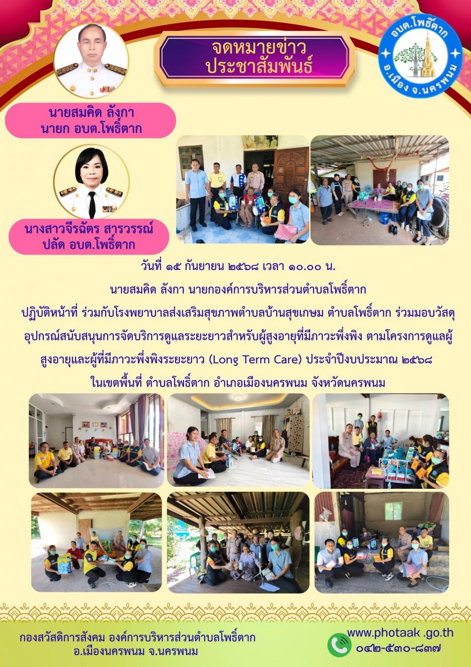 วันที่ ๑๕ กันยายน ๒๕๖๘ เวลา ๑๐.๐๐ น.  นายสมคิด ลังกา นายกองค์การบริหารส่วนตำบลโพธิ์ตาก  ปฏิบัติหน้าที่ ร่วมกับโรงพยาบาลส่งเสริมสุขภาพตำบลบ้านสุขเกษม ตำบลโพธิ์ตาก ร่วมมอบวัสดุอุปกรณ์สนับสนุนการจัดบริการดูแลระยะยาวสำหรับผู้สูงอายุที่มีภาวะพึ่งพิง ตามโครงการดูแลผู้สูงอายุและผู้ที่มีภาวะพึ่งพิงระยะยาว (Long Term Care) ประจำปีงบประมาณ ๒๕๖๘  ในเขตพื้นที่ ตำบลโพธิ์ตาก อำเภอเมืองนครพนม จังหวัดนครพนม
