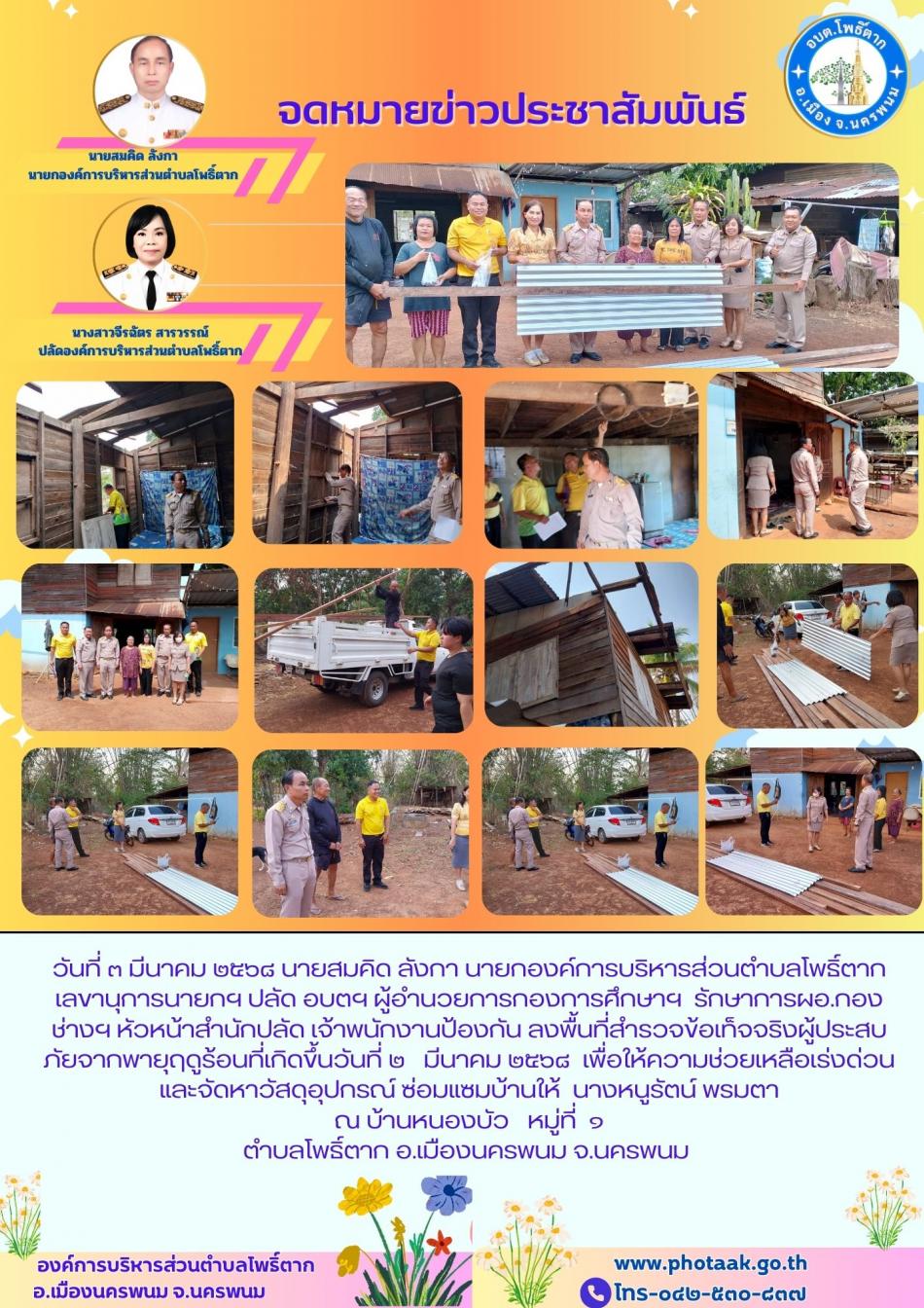 วันที่ ๓ มีนาคม ๒๕๖๘ นายสมคิด ลังกา นายกองค์การบริหารส่วนตำบลโพธิ์ตาก เลขานุการนายกฯ ปลัด อบตฯ ผู้อำนวยการกองการศึกษาฯ  รักษาการผอ.กองช่างฯ หัวหน้าสำนักปลัด เจ้าพนักงานป้องกัน ลงพื้นที่สำรวจข้อเท็จจริงผู้ประสบภัยจากพายุฤดูร้อนที่เกิดขึ้นวันที่ ๒   มีนาคม ๒๕๖๘  เพื่อให้ความช่วยเหลือเร่งด่วนและจัดหาวัสดุอุปกรณ์   ซ่อมแซมบ้านให้  นางหนูรัตน์ พรมตา  ณ บ้านหนองบัว   หมู่ที่ ๑ ตำบลโพธิ์ตาก อ.เมืองนครพนม จ.นครพนม