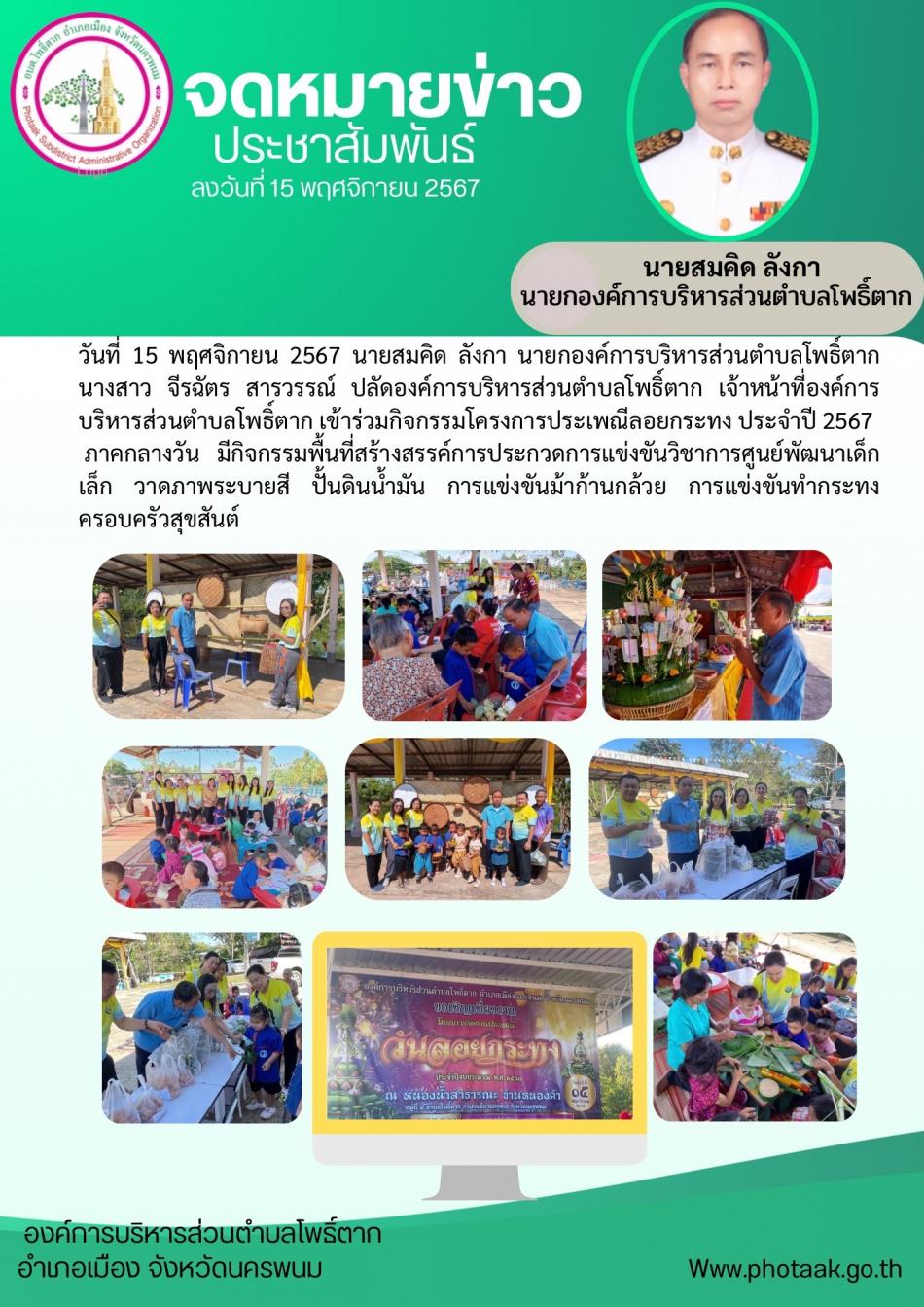 วันที่  15 พฤศจิกายน 2567  นายสมคิด ลังกา นายกองค์การบริหารส่วนตำบลโพธิ์ตาก  นางสาว จีรฉัตร สารวรรณ์ ปลัดองค์การบริหารส่วนตำบลโพธิ์ตาก เจ้าหน้าที่องค์การบริหารส่วนตำบลโพธิ์ตาก เข้าร่วมกิจกรรมโครงการประเพณีลอยกระทง ประจำปี 2567   ภาคกลางวัน มีกิจกรรมพื้นที่สร้างสรรค์การประกวดการแข่งขันวิชาการศูนย์พัฒนาเด็กเล็ก วาดภาพระบายสี ปั้นดินน้ำมัน การแข่งขันม้าก้านกล้วย การแข่งขันทำกระทงครอบครัวสุขสันต์ 