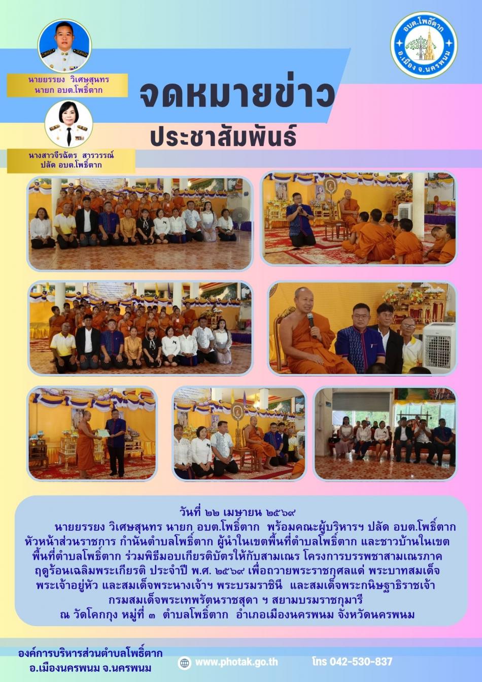 วันที่ ๒๒ เมษายน ๒๕๖๙           นายยรรยง วิเศษสุนทร นายก อบต.โพธิ์ตาก  พร้อมคณะผู้บริหารฯ ปลัด อบต.โพธิ์ตาก หัวหน้าส่วนราชการ กำนันตำบลโพธิ์ตาก ผู้นำในเขตพื้นที่ตำบลโพธิ์ตาก และชาวบ้านในเขตพื้นที่ตำบลโพธิ์ตาก ร่วมพิธีมอบเกียรติบัตรให้กับสามเณร โครงการบรรพชาสามเณรภาค ฤดูร้อนเฉลิมพระเกียรติ ประจำปี พ.ศ. ๒๕๖๙ เพื่อถวายพระราชกุศลแด่ พระบาทสมเด็จพระเจ้าอยู่หัว และสมเด็จพระนางเจ้าฯ พระบรมราชินี  และสมเด็จพระกนิษฐาธิราชเจ้า  กรมสมเด็จพระเทพรัตนราชสุดา ฯ สยามบรมราชกุมารี  ณ วัดโคกกุง หมู่ที่ ๓  ตำบลโพธิ์ตาก  อำเภอเมืองนครพนม จังหวัดนครพนม