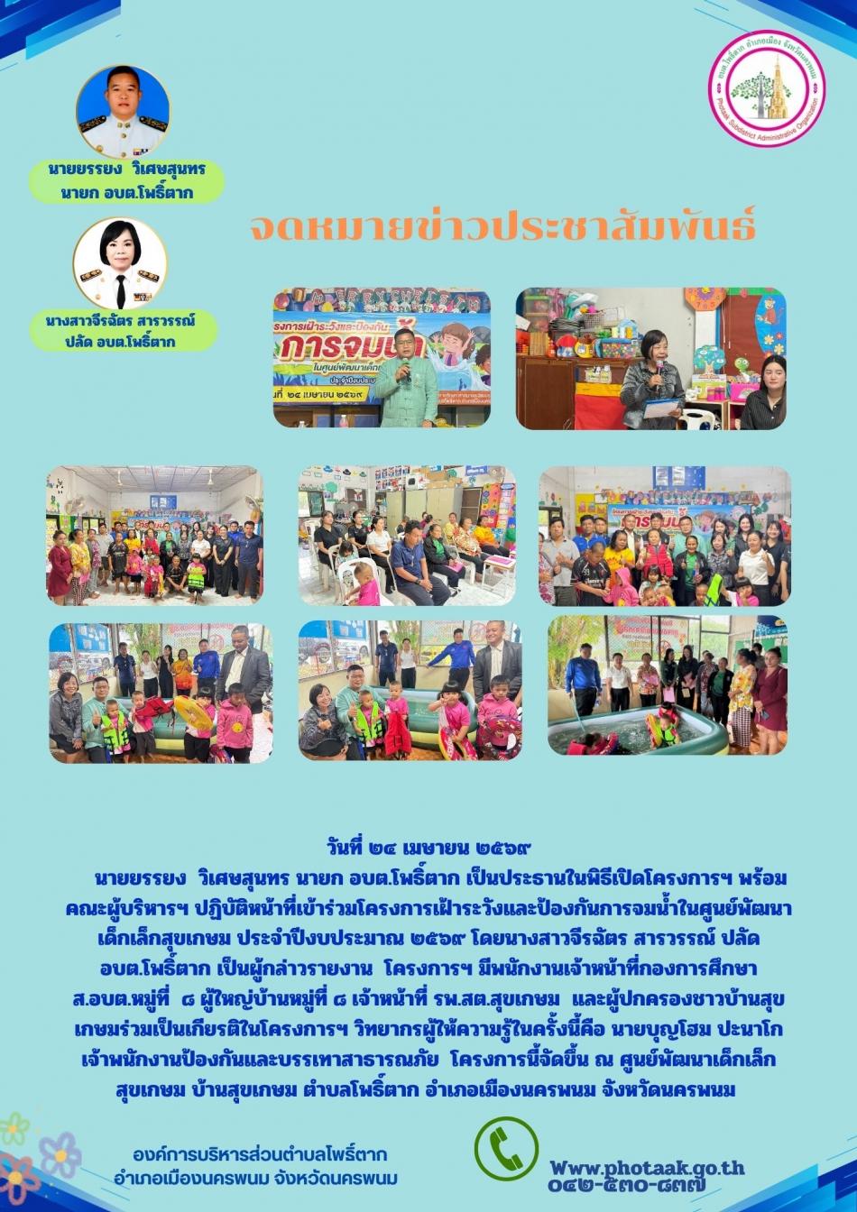 วันที่ ๒๔ เมษายน ๒๕๖๙     นายยรรยง  วิเศษสุนทร นายก อบต.โพธิ์ตาก เป็นประธานในพิธีเปิดโครงการฯ พร้อมคณะผู้บริหารฯ ปฏิบัติหน้าที่เข้าร่วมโครงการเฝ้าระวังและป้องกันการจมน้ำในศูนย์พัฒนาเด็กเล็กสุขเกษม ประจำปีงบประมาณ ๒๕๖๙ โดยนางสาวจีรฉัตร สารวรรณ์ ปลัด อบต.โพธิ์ตาก เป็นผู้กล่าวรายงาน  โครงการฯ มีพนักงานเจ้าหน้าที่กองการศึกษา ส.อบต.หมู่ที่  ๘ ผู้ใหญ่บ้านหมู่ที่ ๘ เจ้าหน้าที่ รพ.สต.สุขเกษม  และผู้ปกครองชาวบ้านสุขเกษมร่วมเป็นเกียรติในโครงการฯ วิทยากรผู้ให้ความรู้ในครั้งนี้คือ นายบุญโฮม ปะนาโก เจ้าพนักงานป้องกันและบรรเทาสาธารณภัย  โครงการนี้จัดขึ้น ณ ศูนย์พัฒนาเด็กเล็ก สุขเกษม บ้านสุขเกษม ตำบลโพธิ์ตาก อำเภอเมืองนครพนม จังหวัดนครพนม