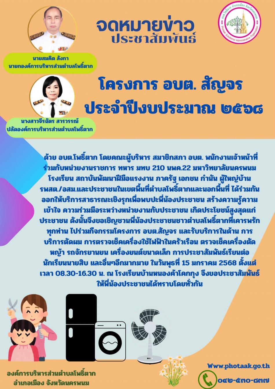 ด้วย อบต.โพธิ์ตาก โดยคณะผู้บริหาร สมาชิกสภา อบต. พนักงานเจ้าหน้าที่ร่วมกับหน่วยงานราชการ ทหาร มทบ 210 นพค.22 มหาวิทยาลัยนครพนม โรงเรียน สถาบันพัฒนาฝีมือแรงงาน ภาครัฐ เอกชน กำนัน ผู้ใหญ่บ้าน รพสต./อสม.และประชาชนในเขตพื้นที่ตำบลโพธิ์ตากและนอกพื้นที่ ได้ร่วมกันออกให้บริการสาธารณะเชิงรุกเพื่อพบปะพี่น้องประชาชน สร้างความรู้ความเข้าใจ คววมร่วมมือระหว่างหน่วยงานกับประชาชน เกิดประโยชน์สูงสุดแก่ประชาชน ดังนั้นจึงขอเชิญชวนพี่น้องประชาชนชาวตำบลโพธิ์ตากที่เคารพรักทุกท่าน ไปร่วมกืจกรรมโครงการ อบต.สัญจร และรับบริการในด้าน การบริการตัดผม การตรวจเช็คเครื่องใช้ไฟฟ้าในครัวเรือน ตรวจเช็คเครื่องตัดหญ้า รถจักรยานยน เครื่องยนต์ขนาดเล็ก การประชาสัมพันธ์เรียนต่อนักเรียนนายสิบ และอื่นๆอีกมากมาย ในวันพุธที่ 15 มกราคม 2568 ตั้งแต่เวลา 08.30-16.30 น. ณ โรงเรียนบ้านหนองค้าโคกกุง จึงขอประชาสัมพันธ์ให้พี่น้องประชาชนได้ทราบโดยทั่วกัน