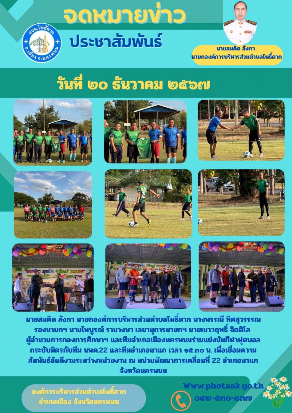 นายสมคิด ลังกา นายกองค์การบริหารส่วนตำบลโพธิ์ตาก นางพรรณี ทิศสุวรรรณ รองนายกฯ นายไพบูรณ์ ราขวงษา เลขานุการนายกฯ นายเชาวฤทธิ์ จิตติโล            ผู้อำนวยการกองการศึกษาฯ และทีมอำเภอเมืองนครพนมร่วมแข่งขันกีฬาฟุตบอลกระชับมิตรกับทีม นพค.22 และทีมอำเภอนาแก เวลา ๑๕.๓๐ น. เพื่อเชื่อมความสัมพันธ์อันดีงามระหว่างหน่วยงาน ณ หน่วยพัฒนาการเคลื่อนที่ 22 อำเภอนาแก จังหวัดนครพนม