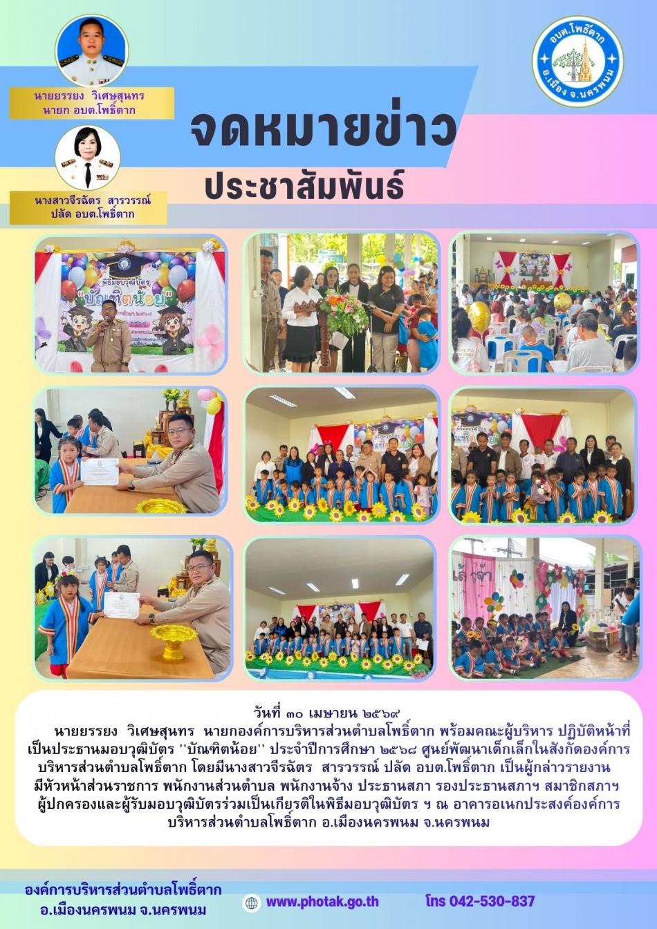 วันที่ ๓๐ เมษายน ๒๕๖๙ นายยรรยง  วิเศษสุนทร  นายกองค์การบริหารส่วนตำบลโพธิ์ตาก พร้อมคณะผู้บริหาร ปฏิบัติหน้าที่เป็นประธานมอบวุฒิบัตร 'บัณฑิตน้อย' ประจำปีการศึกษา ๒๕๖๘ ศูนย์พัฒนาเด็กเล็กในสังกัดองค์การบริหารส่วนตำบลโพธิ์ตาก โดยมีนางสาวจีรฉัตร  สารวรรณ์ ปลัด อบต.โพธิ์ตาก เป็นผู้กล่าวรายงาน  มีหัวหน้าส่วนราชการ พนักงานส่วนตำบล พนักงานจ้าง ประธานสภา รองประธานสภาฯ สมาชิกสภาฯ ผู้ปกครองและผู้รับมอบวุฒิบัตรร่วมเป็นเกียรติในพิธีมอบวุฒิบัตร ฯ ณ อาคารอเนกประสงค์องค์การบริหารส่วนตำบลโพธิ์ตาก อ.เมืองนครพนม จ.นครพนม