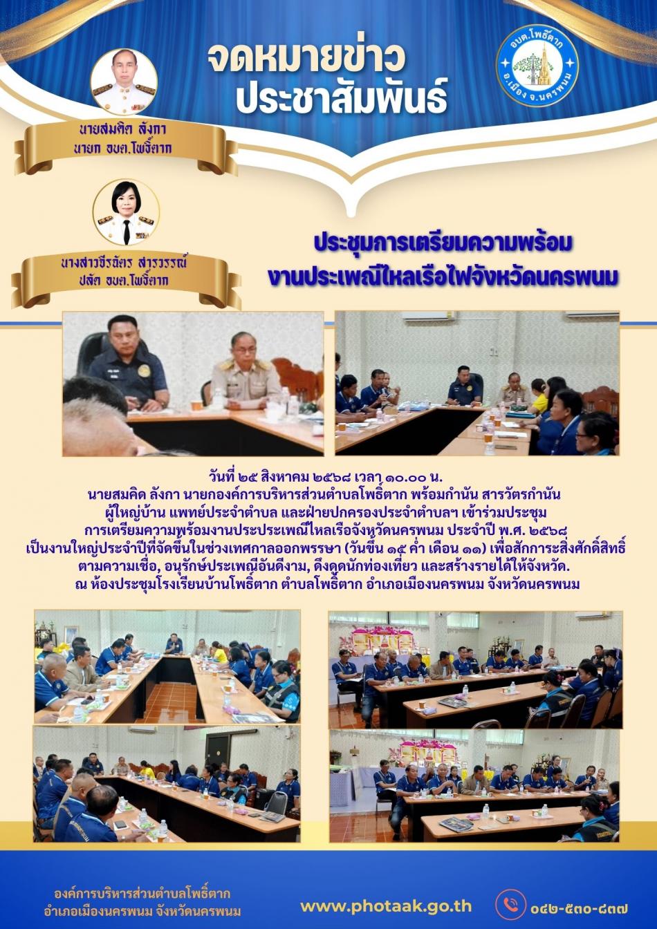 วันที่ ๒๕ สิงหาคม ๒๕๖๘ เวลา ๑๐.๐๐ น. นายสมคิด ลังกา นายกองค์การบริหารส่วนตำบลโพธิ์ตาก พร้อมกำนัน สารวัตรกำนัน  ผู้ใหญ่บ้าน แพทย์ประจำตำบล และฝ่ายปกครองประจำตำบลฯ เข้าร่วมประชุม การเตรียมความพร้อมงานประประเพณีไหลเรือจังหวัดนครพนม ประจำปี พ.ศ. ๒๕๖๘ เป็นงานใหญ่ประจำปีที่จัดขึ้นในช่วงเทศกาลออกพรรษา (วันขึ้น ๑๕ ค่ำ เดือน ๑๑) เพื่อสักการะสิ่งศักดิ์สิทธิ์ตามความเชื่อ, อนุรักษ์ประเพณีอันดีงาม, ดึงดูดนักท่องเที่ยว และสร้างรายได้ให้จังหวัด.   ณ ห้องประชุมโรงเรียนบ้านโพธิ์ตาก ตำบลโพธิ์ตาก อำเภอเมืองนครพนม จังหวัดนครพนม