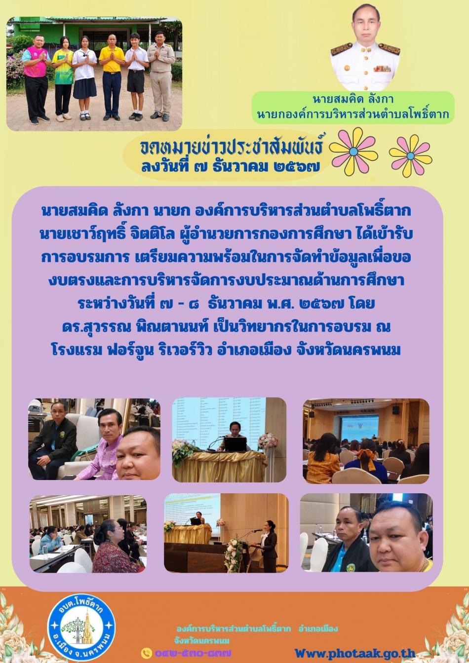 นายสมคิด ลังกา นายก องค์การบริหารส่วนตำบลโพธิ์ตาก       นายเชาว์ฤทธิ์ จิตติโล ผู้อำนวยการกองการศึกษา ได้เข้ารับการอบรมการ เตรียมความพร้อมในการจัดทำข้อมูลเพื่อของบตรงและการบริหารจัดการงบประมาณด้านการศึกษา ระหว่างวันที่ ๗ - ๘  ธันวาคม พ.ศ. ๒๕๖๗ โดย            ดร.สุวรรณ พิณตานนท์ เป็นวิทยากรในการอบรม ณ   โรงแรม ฟอร์จูน ริเวอร์วิว อำเภอเมือง จังหวัดนครพนม