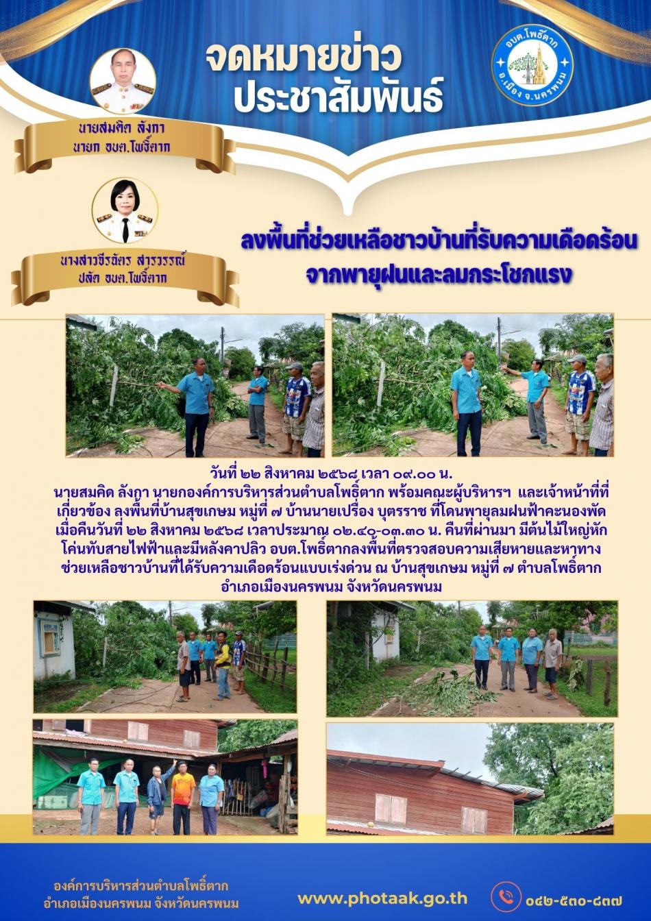 วันที่ ๒๒ สิงหาคม ๒๕๖๘ เวลา ๐๙.๐๐ น. นายสมคิด ลังกา นายกองค์การบริหารส่วนตำบลโพธิ์ตาก พร้อมคณะผู้บริหารฯ  และเจ้าหน้าที่ที่เกี่ยวข้อง ลงพื้นที่บ้านสุขเกษม หมู่ที่ ๗ บ้านนายเปรื่อง บุตรราช ที่โดนพายุลมฝนฟ้าคะนองพัดเมื่อคืนวันที่ ๒๒ สิงหาคม ๒๕๖๘ เวลาประมาณ ๐๒.๔๐-๐๓.๓๐ น. คืนที่ผ่านมา มีต้นไม้ใหญ่หักโค่นทับสายไฟฟ้าและมีหลังคาปลิว อบต.โพธิ์ตากลงพื้นที่ตรวจสอบความเสียหายและหาทางช่วยเหลือชาวบ้านที่ได้รับความเดือดร้อนแบบเร่งด่วน ณ บ้านสุขเกษม หมู่ที่ ๗ ตำบลโพธิ์ตาก อำเภอเมืองนครพนม จังหวัดนครพนม