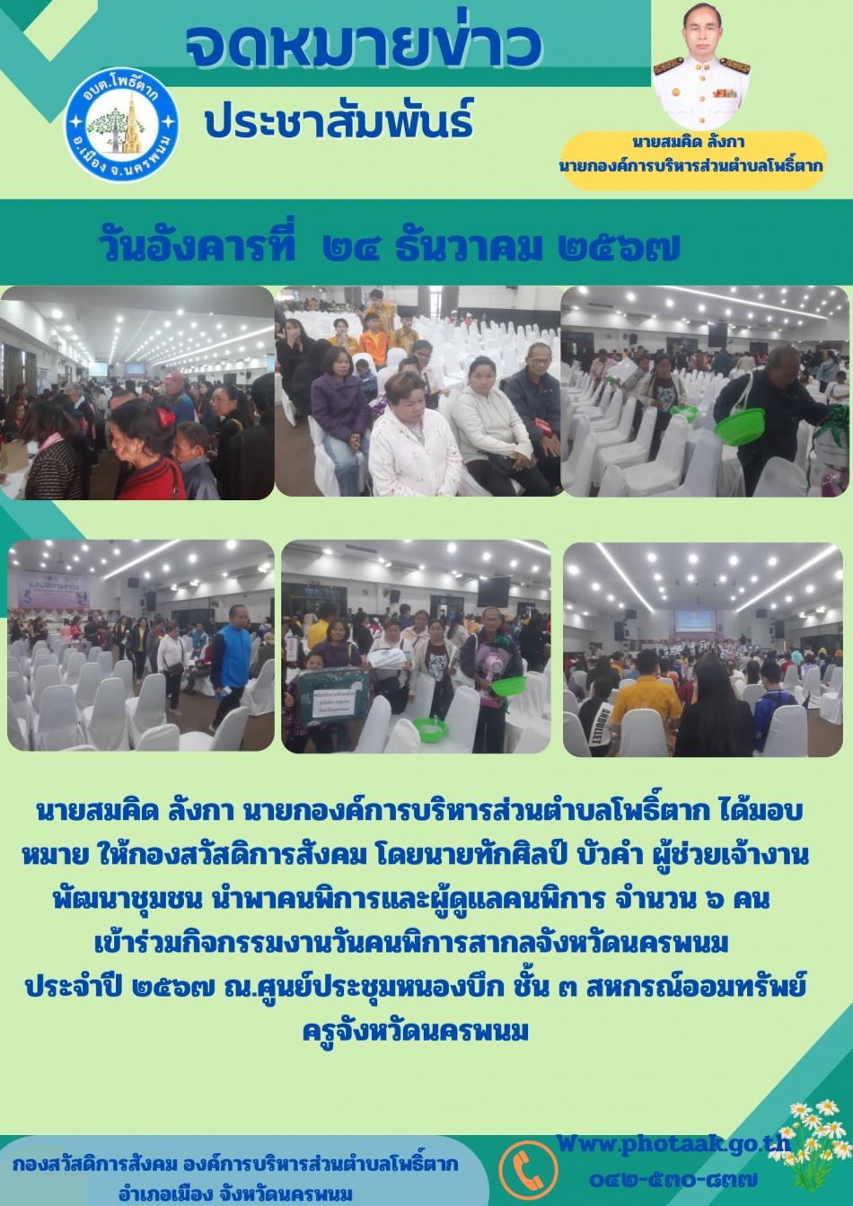 นายสมคิด ลังกา นายกองค์การบริหารส่วนตำบลโพธิ์ตาก ได้มอบหมาย ให้กองสวัสดิการสังคม โดยนายทักศิลป์ บัวคำ ผู้ช่วยเจ้างานพัฒนาชุมชน นำพาคนพิการและผู้ดูแลคนพิการ จำนวน ๖ คน       เข้าร่วมกิจกรรมงานวันคนพิการสากลจังหวัดนครพนม           ประจำปี ๒๕๖๗ ณ.ศูนย์ประชุมหนองบึก ชั้น ๓ สหกรณ์ออมทรัพย์ครูจังหวัดนครพนม