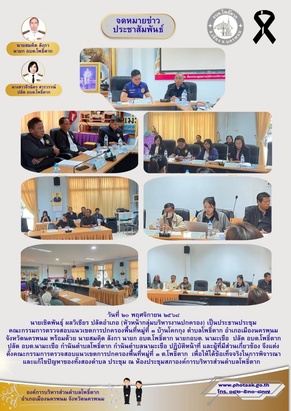 วันที่ ๒๐ พฤศจิกายน ๒๕๖๘ นาย เชิดพันธุ์ ผลวิเชียร ปลัดอำเภอ (หัวหน้ากลุ่มบริหารงานปกครอง) เป็นประธานประชุม คณะกรรมการตรวจสอบแนวเขตการปกครองพื้นที่หมู่ที่ ๓ บ้านโคกกุง ตำบลโพธิิ์ตาก อำเภอเมืองนครพนม จังหวัดนครพนม พร้อมด้วย นายสมคิด ลังกา นายก อบต.โพธิ์ตาก นายกอบต. นามะเขือ  ปลัด อบต.โพธิ์ตาก ปลัด อบต.นามะเขือ กำนันตำบลโพธิ์ตาก กำนันตำบลนามะเขือ ปฏิบัติหน้าที่ และผู้ที่มีส่วนเกี่ยวข้อง จึงแต่งตั้งคณะกรรมการตรวจสอบแนวเขตการปกครองพื้นที่หมู่ที่ ๓ ต.โพธิ์ตาก  เพื่อให้ได้ข้อเท็จจริงในการพิจารณาและแก้ไขปัญหาของทั้งสองตำบล ประชุม ณ ห้องประชุมสภาองค์การบริหารส่วนตำบลโพธิ์ตาก