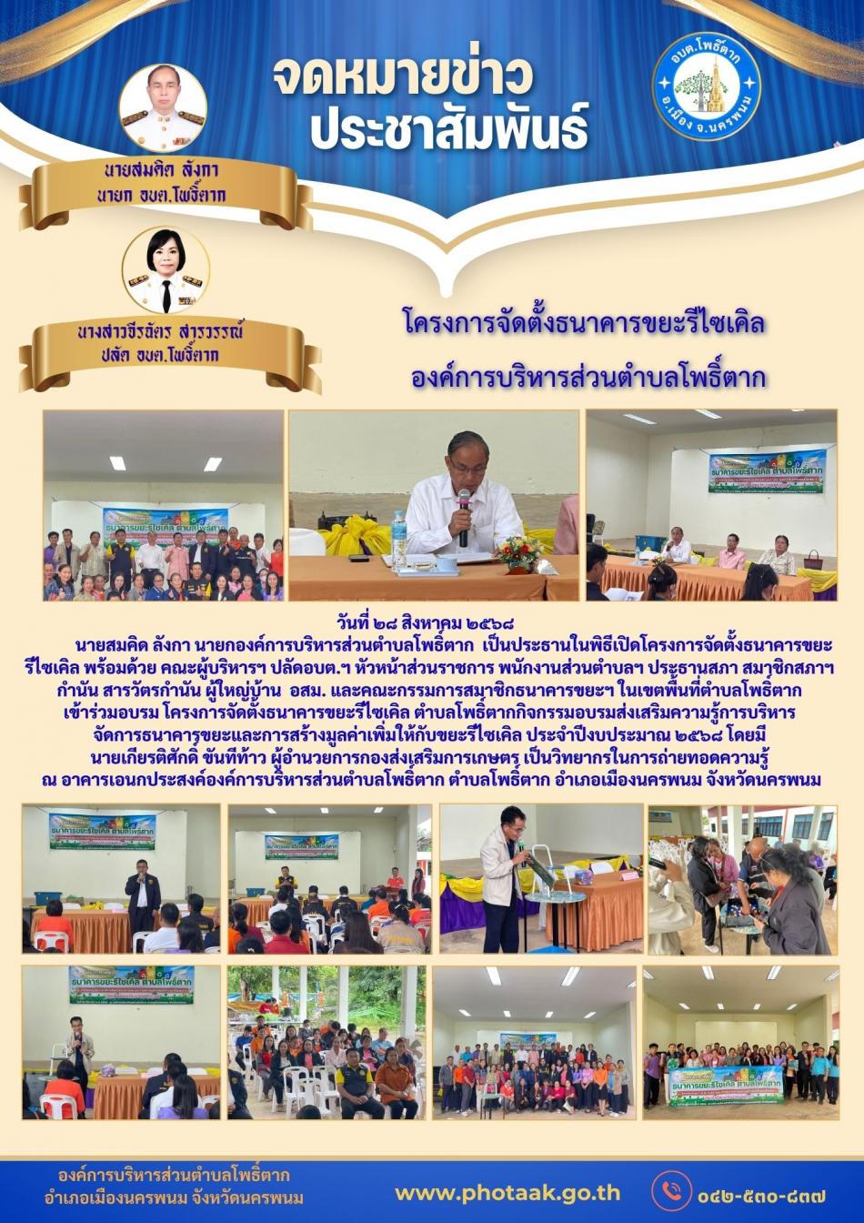วันที่ ๒๘ สิงหาคม ๒๕๖๘               นายสมคิด ลังกา นายกองค์การบริหารส่วนตำบลโพธิ์ตาก  เป็นประธานในพิธีเปิดโครงการจัดตั้งธนาคารขยะ รีไซเคิล พร้อมด้วย คณะผู้บริหารฯ ปลัดอบต.ฯ หัวหน้าส่วนราชการ พนักงานส่วนตำบลฯ ประธานสภา สมาชิกสภาฯ กำนัน สารวัตรกำนัน ผู้ใหญ่บ้าน  อสม. และคณะกรรมการสมาชิกธนาคารขยะฯ ในเขตพื้นที่ตำบลโพธิ์ตาก เข้าร่วมอบรม โครงการจัดตั้งธนาคารขยะรีไซเคิล ตำบลโพธิ์ตากกิจกรรมอบรมส่งเสริมความรู้การบริหาร จัดการธนาคารขยะและการสร้างมูลค่าเพิ่มให้กับขยะรีไซเคิล ประจำปีงบประมาณ ๒๕๖๘ โดยมี นายเกียรติศักดิ์ ขันทีท้าว ผู้อำนวยการกองส่งเสริมการเกษตร เป็นวิทยากรในการถ่ายทอดความรู้  ณ อาคารเอนกประสงค์องค์การบริหารส่วนตำบลโพธิ์ตาก ตำบลโพธิ์ตาก อำเภอเมืองนครพนม จังหวัดนครพนม