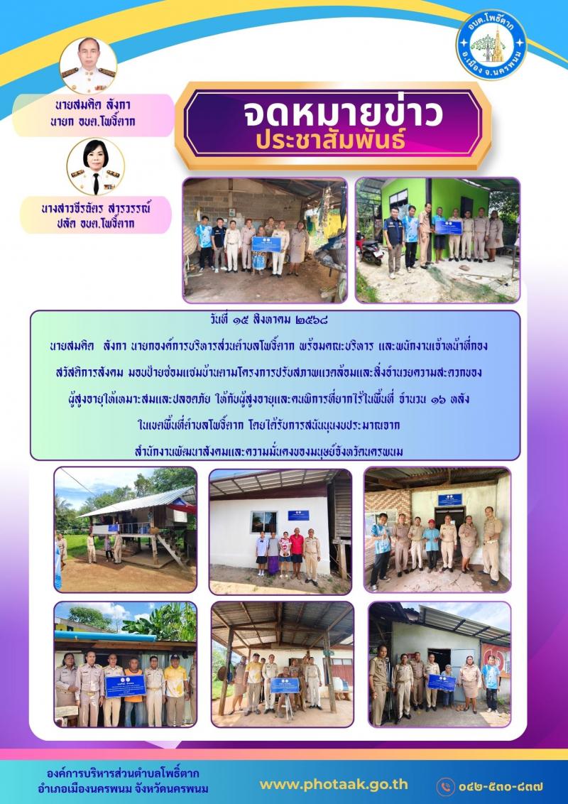 วันที่ ๑๕ สิงหาคม ๒๕๖๘ นายสมคิด  ลังกา นายกองค์การบริหารส่วนตำบลโพธิ์ตาก พร้อมคณะบริหาร และพนักงานเจ้าหน้าที่กองสวัสดิการสังคม มอบป้ายซ่อมแซมบ้านตามโครงการปรับสภาพแวดล้อมและสิ่งอำนวยความสะดวกของ ผู้สูงอายุให้เหมาะสมและปลอดภัย ให้กับผู้สูงอายุและคนพิการที่ยากไร้ในพื้นที่ จำนวน ๑๖ หลัง  ในเขตพื้นที่ตำบลโพธิ์ตาก โดยได้รับการสนันนุนงบประมาณจาก  สำนักงานพัฒนาสังคมและความมั่นคงของมนุษย์จังหวัดนครพนม