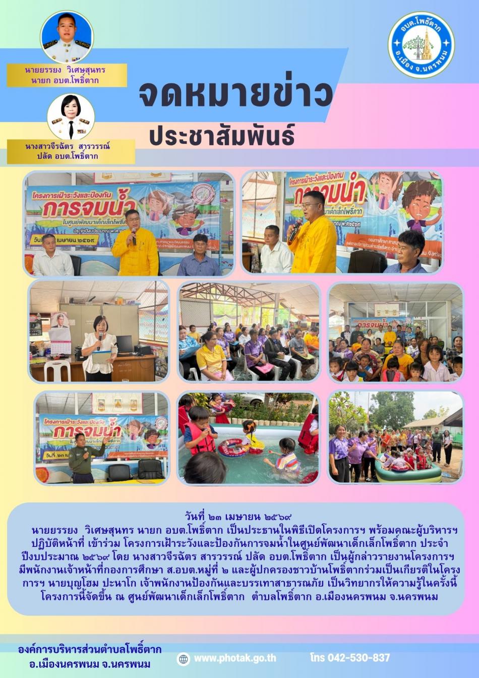 วันที่ ๒๓ เมษายน ๒๕๖๙ นายยรรยง  วิเศษสุนทร นายก อบต.โพธิ์ตาก เป็นประธานในพิธีเปิดโครงการฯ พร้อมคณะผู้บริหารฯ ปฏิบัติหน้าที่ เข้าร่วม โครงการเฝ้าระวังและป้องกันการจมน้ำในศูนย์พัฒนาเด็กเล็กบ้านโพธิ์ตาก โดย นางสาวจีรฉัตร สารวรรณ์ ปลัด อบต.โพธิ์ตาก เป็นผู้กล่าวรายงานโครงการฯ มีพนักงานเจ้าหน้าที่กองการศึกษา ส.อบต.หมู่ที่ ๒  และผู้ปกครองชาวบ้านโพธิ์ตากร่วมเป็นเกียรติในโครงการฯ นายบุญโฮม ปะนาโก เจ้าพนักงานป้องกันและบรรเทาสาธารณภัย เป็นวิทยากรให้ความรู้ในครั้งนี้ โครงการนี้จัดขึ้น ณ ศูนย์พัฒนาเด็กเล็กโพธิ์ตาก  บ้านโพธิ์ตาก ตำบลโพธิ์ตาก อำเภอเมืองนครพนม จังหวัดนครพนม