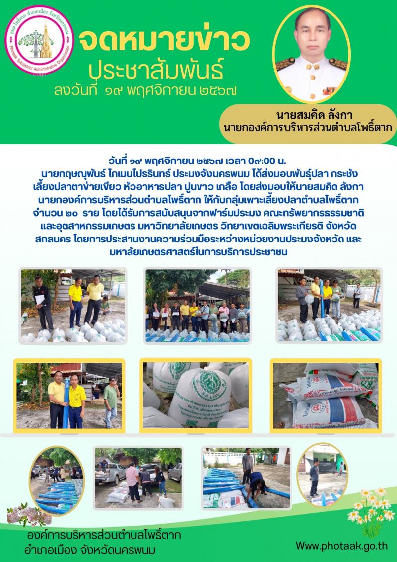 วันที่ ๑๙ พฤศจิกายน ๒๕๖๗ เวลา 0๙:00 น.   นายกฤษณุพันธ์ โกเมนไปรรินทร์ ประมงจังนครพนม ได้ส่งมอบพันธุ์ปลา กระชังเลี้ยงปลาตาข่ายเขียว หัวอาหารปลา ปูนขาว เกลือ โดยส่งมอบให้นายสมคิด ลังกา นายกองค์การบริหารส่วนตำบลโพธิ์ตาก ให้กับกลุ่มเพาะเลี้ยงปลาตำบลโพธิ์ตากจำนวน 20 ราย โดยได้รับการสนับสนุจากฟาร์มประมง คณะทรัพยากรธรรมชาติ และอุตสาหกรรมเกษตร มหาวิทยาลัยเกษตร วิทยาเขตเฉลิมพระเกียรติ จังหวัดสกลนคร โดยการประสานงานความร่วมมือระหว่างหน่วยงานประมงจังหวัด และมหาลัยเกษตรศาสตร์ในการบริการประชาชน