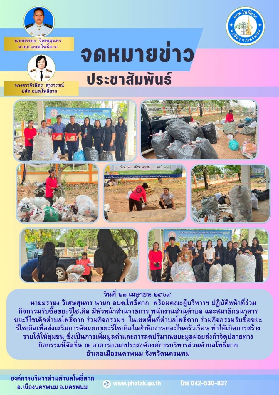 วันที่ ๒๓ เมษายน ๒๕๖๙       นายยรรยง วิเศษสุนทร นายก อบต.โพธิ์ตาก  พร้อมคณะผู้บริหารฯ ปฏิบัติหน้าที่ร่วมกิจกรรมรับซื้อขยะรีไซเคิล มีหัวหน้าส่วนราชการ พนักงานส่วนตำบล และสมาชิกธนาคารขยะรีไซเคิลตำบลโพธิ์ตาก ร่วมกิจกรรมฯ  ในเขตพื้นที่ตำบลโพธิ์ตาก ร่วมกิจกรรมรับซื้อขยะรีไซเคิลเพื่อส่งเสริมการคัดแยกขยะรีไซเคิลในสำนักงานและในครัวเรือน ทำให้เกิดการสร้างรายได้ให้ชุมชน ซึ่งเป็นการเพิ่มมูลค่าและการลดปริมาณขยะมูลฝอยส่งกำจัดปลายทาง  กิจกรรมนี้จัดขึ้น ณ อาคารอเนกประสงค์องค์การบริหารส่วนตำบลโพธิ์ตาก  อำเภอเมืองนครพนม จังหวัดนครนพม